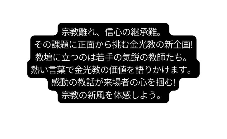 宗教離れ 信心の継承難 その課題に正面から挑む金光教の新企画 教壇に立つのは若手の気鋭の教師たち 熱い言葉で金光教の価値を語りかけます 感動の教話が来場者の心を掴む 宗教の新風を体感しよう